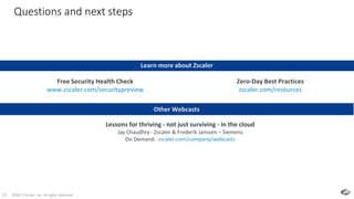 ©2017 Zscaler, Inc. All rights reserved.23
Questions and next steps
23
Learn more about Zscaler
Zero-Day Best Practices
zscaler.com/resources
Free Security Health Check
www.zscaler.com/securitypreview
Other Webcasts
Lessons for thriving - not just surviving - in the cloud
Jay Chaudhry - Zscaler & Frederik Janssen – Siemens
On Demand: zscaler.com/company/webcasts
 