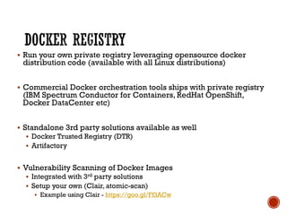 § Run your own private registry leveraging opensource docker
distribution code (available with all Linux distributions)
§ Commercial Docker orchestration tools ships with private registry
(IBM Spectrum Conductor for Containers, RedHat OpenShift,
Docker DataCenter etc)
§ Standalone 3rd party solutions available as well
§ Docker Trusted Registry (DTR)
§ Artifactory
§ Vulnerability Scanning of Docker Images
§ Integrated with 3rd party solutions
§ Setup your own (Clair, atomic-scan)
§ Example using Clair - https://goo.gl/Ff3ACw
 
