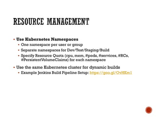 § Use Kubernetes Namespaces
§ One namespace per user or group
§ Separate namespaces for Dev/Test/Staging/Build
§ Specify Resource Quota (cpu, mem, #pods, #services, #RCs,
#PersistentVolumeClaims) for each namespace
§ Use the same Kubernetes cluster for dynamic builds
§ Example Jenkins Build Pipeline Setup: https://goo.gl/OvHKm1
 