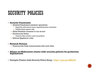 § Security Constraints
§ Allowed/Disallowed container operations
§ Explicitly add/remove Linux capabilities from containers
§ Disable Linux system calls
§ Allow/Disallow container to run as root
§ Pod Security Policy
§ Governs what actions a pod can perform
§ Selinux/AppArmor rules
§ Network Policies
§ Governs how Pods communicates with each other
§ Always set Kubernetes cluster wide security policies for production
deployments
§ Example Cluster-wide Security Policy Setup - https://goo.gl/oBKm2S
 