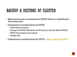 § Kubernetes state is maintained in ETCD which is a distributed
key-value store
§ Deployment considerations for ETCD
§ Fault-tolerant cluster
§ Storage for ETCD (Network and IO latency directly affects ETCD)
§ ETCD data backup and restore
§ Enable TLS
§ Deployment considerations for ETCD - https://goo.gl/n5VX1f
 