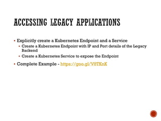 § Explicitly create a Kubernetes Endpoint and a Service
§ Create a Kubernetes Endpoint with IP and Port details of the Legacy
Backend
§ Create a Kubernetes Service to expose the Endpoint
§ Complete Example - https://goo.gl/V8TKnK
 