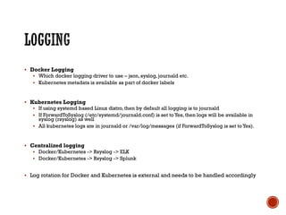 § Docker Logging
§ Which docker logging driver to use – json, syslog, journald etc.
§ Kubernetes metadata is available as part of docker labels
§ Kubernetes Logging
§ If using systemd based Linux distro, then by default all logging is to journald
§ If ForwardToSyslog (/etc/systemd/journald.conf) is set to Yes, then logs will be available in
syslog (rsyslog) as well
§ All kubernetes logs are in journald or /var/log/messages (if ForwardToSyslog is set to Yes).
§ Centralized logging
§ Docker/Kubernetes -> Rsyslog -> ELK
§ Docker/Kubernetes -> Rsyslog -> Splunk
§ Log rotation for Docker and Kubernetes is external and needs to be handled accordingly
 