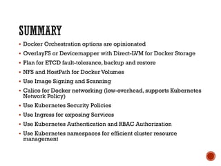 § Docker Orchestration options are opinionated
§ OverlayFS or Devicemapper with Direct-LVM for Docker Storage
§ Plan for ETCD fault-tolerance, backup and restore
§ NFS and HostPath for Docker Volumes
§ Use Image Signing and Scanning
§ Calico for Docker networking (low-overhead, supports Kubernetes
Network Policy)
§ Use Kubernetes Security Policies
§ Use Ingress for exposing Services
§ Use Kubernetes Authentication and RBAC Authorization
§ Use Kubernetes namespaces for efficient cluster resource
management
 