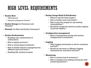 § Docker Host
§ VM/baremetal
§ Lifecycle management of hosts ?
§ Docker Storage for Containers and
Volumes?
§ Network for Host and Docker Containers?
§ Docker Orchestration
§ Handling user authentication &
authorization
§ How to expose services ?
§ How to access legacy backends ?
§ How to handle resource management for
different users and teams ?
§ Handling HA, backup & restore
§ Docker Image Build & Distribution
§ Where to get the base images ?
§ How to handle multi-arch builds ?
§ How to scan the images for any existing
vulnerabilities ?
§ Should the images be stored on public registry
or private registry ?
§ Configuration management
§ How to manage keys, secrets and runtime
configuration of containers?
§ Logging
§ What logging mechanism to use for containers
and host ?
§ Should we use same or different logging
mechanism for containers and host ?
§ Monitoring
§ How to monitor host & containers ?
§ How to integrate into existing enterprise wide
monitoring solution ?
 