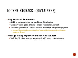 § Key Points to Remember
§ AUFS is not supported by any Linux Distribution
§ OverlayFS is a good choice – check support statement
§ Devicemapper with Direct-LVM is a decent (& supported) option
§ https://docs.docker.com/engine/userguide/storagedriver/device-
mapper-driver/
§ Storage sizing depends on the role of the host
§ Building Docker images requires significantly more storage
 