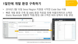 © 2018, Amazon Web Services, Inc. or Its Affiliates. All rights reserved.
1일만에 개발 환경 구축하기
• 2018년 2월 15일 Seoul Region 지원을 시작한 Code Star 사용
• 빠른 개발 환경 구축 및 AWS 환경 적응을 위해 어플리케이션 스택은
Elastic Beanstalk 템플릿 적용/생성. DB 스택은 RDS 상에서 수동 생성
 