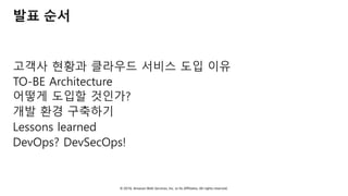 © 2018, Amazon Web Services, Inc. or Its Affiliates. All rights reserved.
발표 순서
고객사 현황과 클라우드 서비스 도입 이유
TO-BE Architecture
어떻게 도입할 것인가?
개발 환경 구축하기
Lessons learned
DevOps? DevSecOps!
 