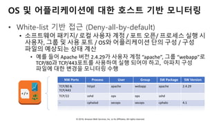 © 2018, Amazon Web Services, Inc. or Its Affiliates. All rights reserved.
OS 및 어플리케이션에 대한 호스트 기반 모니터링
• White-list 기반 접근 (Deny-all-by-default)
• 소프트웨어 패키지/ 로컬 사용자 계정 / 포트 오픈/ 프로세스 실행 시
사용자, 그룹 및 사용 포트 / OS와 어플리케이션 단의 구성 / 구성
파일의 예상되는 상태 계산
• 예를 들어 Apache 버전 2.4.29가 사용자 계정 “apache”, 그룹 “webapp”로
TCP/80과 TCP/443포트를 사용하여 실행 되어야 하고, 아파치 구성
파일에 대한 변경을 모니터링 수행
NW Ports Process User Group SW Package SW Version
TCP/80 &
TCP/443
httpd apache webapp apache 2.4.29
TCP/22 sshd ops ops sshd
- cphalod secops secops cphalo 4.1
: : : : : :
< / >
 