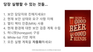 © 2018, Amazon Web Services, Inc. or Its Affiliates. All rights reserved.
당장 실행할 수 있는 것들…
1. 보안 담당자와 친해지세요!!
2. 현재 보안 상태와 요구 사항 이해
3. 멀티 팩터 인증(MFA) 사용
4. 현재 환경에 대한 보안 검증 계획 수립
5. 허니팟(honeypot) 구성
6. White-list 기반 제어
7. 모든 실행 계획을 자동화하세요!
 