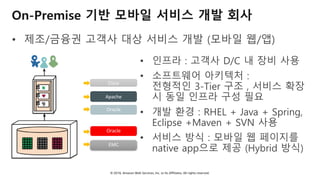 © 2018, Amazon Web Services, Inc. or Its Affiliates. All rights reserved.
On-Premise 기반 모바일 서비스 개발 회사
• 제조/금융권 고객사 대상 서비스 개발 (모바일 웹/앱)
• 인프라 : 고객사 D/C 내 장비 사용
• 소프트웨어 아키텍처 :
전형적인 3-Tier 구조 , 서비스 확장
시 동일 인프라 구성 필요
• 개발 환경 : RHEL + Java + Spring,
Eclipse +Maven + SVN 사용
• 서비스 방식 : 모바일 웹 페이지를
native app으로 제공 (Hybrid 방식)
WAS
Web
DB
WAS
Web
L4
Storage
고객 데이터 센터
Apache
Oracle
Oracle
EMC
Cisco
 