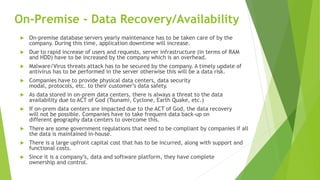 On-Premise - Data Recovery/Availability
 On-premise database servers yearly maintenance has to be taken care of by the
company. During this time, application downtime will increase.
 Due to rapid increase of users and requests, server infrastructure (in terms of RAM
and HDD) have to be increased by the company which is an overhead.
 Malware/Virus threats attack has to be secured by the company. A timely update of
antivirus has to be performed in the server otherwise this will be a data risk.
 Companies have to provide physical data centers, data security
modal, protocols, etc. to their customer’s data safety.
 As data stored in on-prem data centers, there is always a threat to the data
availability due to ACT of God (Tsunami, Cyclone, Earth Quake, etc.)
 If on-prem data centers are impacted due to the ACT of God, the data recovery
will not be possible. Companies have to take frequent data back-up on
different geography data centers to overcome this.
 There are some government regulations that need to be compliant by companies if all
the data is maintained in-house.
 There is a large upfront capital cost that has to be incurred, along with support and
functional costs.
 Since it is a company’s, data and software platform, they have complete
ownership and control.
 