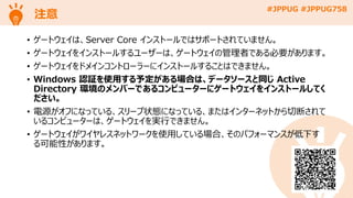 #JPPUG #JPPUG758
注意
• ゲートウェイは、Server Core インストールではサポートされていません。
• ゲートウェイをインストールするユーザーは、ゲートウェイの管理者である必要があります。
• ゲートウェイをドメインコントローラーにインストールすることはできません。
• Windows 認証を使用する予定がある場合は、データソースと同じ Active
Directory 環境のメンバーであるコンピューターにゲートウェイをインストールしてく
ださい。
• 電源がオフになっている、スリープ状態になっている、またはインターネットから切断されて
いるコンピューターは、ゲートウェイを実行できません。
• ゲートウェイがワイヤレスネットワークを使用している場合、そのパフォーマンスが低下す
る可能性があります。
 