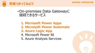 #JPPUG #JPPUG758
早速つかってみよう
• On-premises Data Gatewayに
接続できるサービス
1. Microsoft Power Apps
2. Microsoft Power Automate
3. Azure Logic App
4. Microsoft Power BI
5. Azure Analysis Services
 
