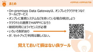 #JPPUG #JPPUG758
まとめ
• On-premises Data Gatewayは、オンプレとクラウドをつなぐ
ツールとサービス
• オンプレに業務システムなどを持っている場合検討しよう
• クラウドとの連携でHAPPYになろう
• 継続利用にはライセンスが必要
• いろいろ制約あり
• が、セットアップ/利用は難しくない。
覚えておいて損はない良ツール
 