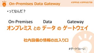 #JPPUG #JPPUG758
On-Premises Data Gateway
• ってなんだ？
#ゲートうぇーい
On-Premises Data Gateway
オンプレミス との データ の ゲートウェイ
社内設備の情報の出入り口
 