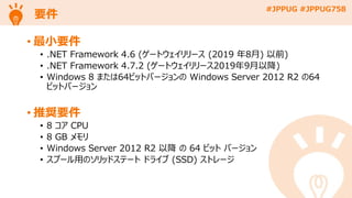 #JPPUG #JPPUG758
要件
• 最小要件
• .NET Framework 4.6 (ゲートウェイリリース (2019 年8月) 以前)
• .NET Framework 4.7.2 (ゲートウェイリリース2019年9月以降)
• Windows 8 または64ビットバージョンの Windows Server 2012 R2 の64
ビットバージョン
• 推奨要件
• 8 コア CPU
• 8 GB メモリ
• Windows Server 2012 R2 以降 の 64 ビット バージョン
• スプール用のソリッドステート ドライブ (SSD) ストレージ
 