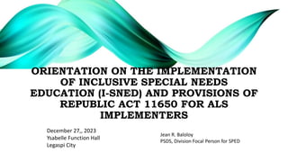 ORIENTATION ON THE IMPLEMENTATION
OF INCLUSIVE SPECIAL NEEDS
EDUCATION (I-SNED) AND PROVISIONS OF
REPUBLIC ACT 11650 FOR ALS
IMPLEMENTERS
December 27,, 2023
Ysabelle Function Hall
Legaspi City
Jean R. Baloloy
PSDS, Division Focal Person for SPED
 