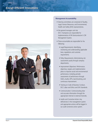 Page 10 Corporate Social Responsibility Report
Management Accountability
•	Steering committees are comprised of Quality,
Legal, Human Resources, and Environmental,
Health and Safety (EHS) representatives.
•	Site general managers and site
EICC Champions are responsible for
implementation of ON Semiconductor’s CSR
Management System.
•	Those accountable are responsible for the
following:
•	Legal Requirements: Identifying,
monitoring and understanding applicable
laws, regulations and customer
requirements.
•	Policy Requirements:Administering risk
assessments yearly through company
departments.
•	Improvement Objectives: Performance
objectives, targets and implementation
plans to improve social and environmental
performance, including periodic
assessments of performance through
SAQ’s,Audits, KPI’s, benchmarking, and
continuous improvement.
•	Training on Code of Business Conduct,
EICC Labor and Ethics and EHS Standards.
•	Communication: Communicating clear
and accurate information through the
appropriate internal or external channels.
•	Audits and Corrective Action:Any
deficiencies in the management system
and appropriate actions will be logged in
our audit corrective action system.
 