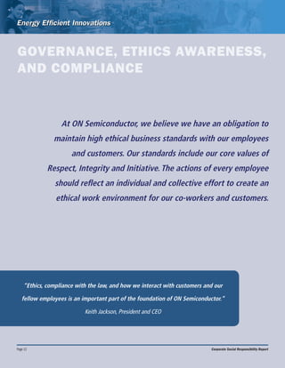 Page 12 Corporate Social Responsibility Report
GOVERNANCE, ETHICS AWARENESS,
AND COMPLIANCE
“Ethics, compliance with the law, and how we interact with customers and our
fellow employees is an important part of the foundation of ON Semiconductor.”
Keith Jackson, President and CEO
At ON Semiconductor, we believe we have an obligation to
maintain high ethical business standards with our employees
and customers. Our standards include our core values of
Respect, Integrity and Initiative. The actions of every employee
should reflect an individual and collective effort to create an
ethical work environment for our co-workers and customers.
 
