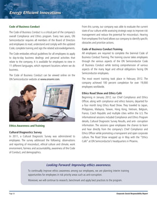 Page 14 Corporate Social Responsibility Report
Code of Business Conduct
The Code of Business Conduct is a critical part of the company’s
overall Compliance and Ethics program. Every two years, ON
Semiconductor requires all members of the Board of Directors
and employees to read, understand and comply with the updated
Code, complete training and sign the related acknowledgements.
The Code embodies ethical guidelines for all employees to apply
to day-to-day business dealings and personal activities that
relate to the company. It is available for employees to view in
11 different languages, which represent locations where we do
business.
The Code of Business Conduct can be viewed online on the
ON Semiconductor website at www.onsemi.com.
Ethics Awareness and Training
Cultural Diagnostics Survey
In 2011, a Cultural Diagnostic Survey was administered to
employees. The survey addressed the following: observations
and reporting of misconduct, ethical culture and climate, work
environment, fairness and accountability, awareness of the Code
of Conduct, and demographics.
From this survey, our company was able to evaluate the current
state of our culture while assessing strategic ways to improve risk
management and reduce the potential for misconduct. Hearing
from employees first hand allows our company to identify specific
obstacles and prioritize actions.
Code of Business Conduct Training
All employees are required to complete the biennial Code of
Business Conduct Training. The training course takes employees
through the various aspects of the ON Semiconductor Code
of Business Conduct while testing comprehension of various
aspects of the many legal and ethical obligations facing ON
Semiconductor employees.
The most recent training took place in February 2012. The
company achieved 100 percent completion for over 19,000
employees worldwide.
Ethics Road Show and Ethics Café
Beginning in January 2012, our Chief Compliance and Ethics
Officer, along with compliance and ethics liaisons, departed for
a four month long Ethics Road Show. They traveled to Japan,
Philippines, Malaysia, Taiwan, Hong Kong, Vietnam, Belgium,
France, Czech Republic and multiple cities within the U.S. The
informational sessions included Compliance and Ethics Program
details, Cultural Diagnostic Survey Results, and anti- corruption
information. The sessions gave employees the chance to learn
and hear directly from the company’s Chief Compliance and
Ethics Officer while promoting a transparent and open corporate
culture. The Road Show wrapped up in May with the “Ethics
Café” at ON Semiconductor’s headquarters in Phoenix.
Looking Forward: Improving ethics awareness.
To continually improve ethics awareness among our employees, we are planning interim training
opportunities for employees in risk priority areas such as anti-corruption.
Moreover, we will continue to research, benchmark and apply best practices to the program.
 