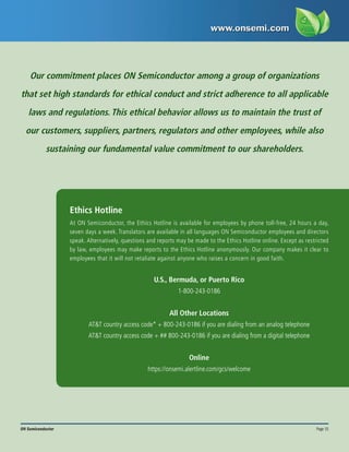 Page 15
ON Semiconductor
Our commitment places ON Semiconductor among a group of organizations
that set high standards for ethical conduct and strict adherence to all applicable
laws and regulations. This ethical behavior allows us to maintain the trust of
our customers, suppliers, partners, regulators and other employees, while also
sustaining our fundamental value commitment to our shareholders.
Ethics Hotline
U.S., Bermuda, or Puerto Rico
1-800-243-0186
All Other Locations
AT&T country access code* + 800-243-0186 if you are dialing from an analog telephone
AT&T country access code + ## 800-243-0186 if you are dialing from a digital telephone
Online
https://onsemi.alertline.com/gcs/welcome
At ON Semiconductor, the Ethics Hotline is available for employees by phone toll-free, 24 hours a day,
seven days a week. Translators are available in all languages ON Semiconductor employees and directors
speak. Alternatively, questions and reports may be made to the Ethics Hotline online. Except as restricted
by law, employees may make reports to the Ethics Hotline anonymously. Our company makes it clear to
employees that it will not retaliate against anyone who raises a concern in good faith.
 