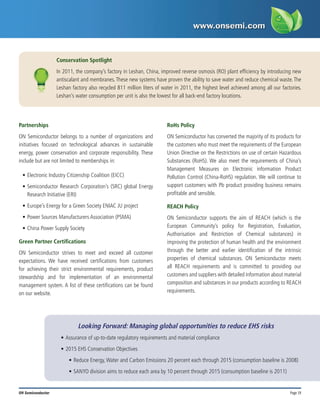 Page 19
ON Semiconductor
Partnerships
ON Semiconductor belongs to a number of organizations and
initiatives focused on technological advances in sustainable
energy, power conservation and corporate responsibility. These
include but are not limited to memberships in:
•	Electronic Industry Citizenship Coalition (EICC)
•	Semiconductor Research Corporation’s (SRC) global Energy
Research Initiative (ERI)
•	Europe’s Energy for a Green Society ENIAC JU project
•	Power Sources Manufacturers Association (PSMA)
•	China Power Supply Society
Green Partner Certifications
ON Semiconductor strives to meet and exceed all customer
expectations. We have received certifications from customers
for achieving their strict environmental requirements, product
stewardship and for implementation of an environmental
management system. A list of these certifications can be found
on our website.
RoHs Policy
ON Semiconductor has converted the majority of its products for
the customers who must meet the requirements of the European
Union Directive on the Restrictions on use of certain Hazardous
Substances (RoHS). We also meet the requirements of China’s
Management Measures on Electronic information Product
Pollution Control (China-RoHS) regulation. We will continue to
support customers with Pb product providing business remains
profitable and sensible.
REACH Policy
ON Semiconductor supports the aim of REACH (which is the
European Community’s policy for Registration, Evaluation,
Authorisation and Restriction of Chemical substances) in
improving the protection of human health and the environment
through the better and earlier identification of the intrinsic
properties of chemical substances. ON Semiconductor meets
all REACH requirements and is committed to providing our
customers and suppliers with detailed information about material
composition and substances in our products according to REACH
requirements.
Conservation Spotlight
In 2011, the company’s factory in Leshan, China, improved reverse osmosis (RO) plant efficiency by introducing new
antiscalant and membranes.These new systems have proven the ability to save water and reduce chemical waste.The
Leshan factory also recycled 811 million liters of water in 2011, the highest level achieved among all our factories.
Leshan’s water consumption per unit is also the lowest for all back-end factory locations.
Looking Forward: Managing global opportunities to reduce EHS risks
•	Assurance of up-to-date regulatory requirements and material compliance
•	2015 EHS Conservation Objectives
•	Reduce Energy,Water and Carbon Emissions 20 percent each through 2015 (consumption baseline is 2008)
•	SANYO division aims to reduce each area by 10 percent through 2015 (consumption baseline is 2011)
 