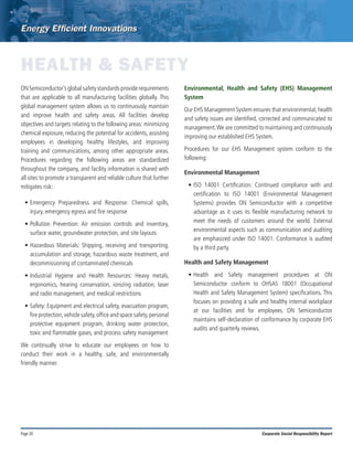Page 20 Corporate Social Responsibility Report
HEALTH & SAFETY
ONSemiconductor’sglobalsafetystandardsproviderequirements
that are applicable to all manufacturing facilities globally. This
global management system allows us to continuously maintain
and improve health and safety areas. All facilities develop
objectives and targets relating to the following areas: minimizing
chemical exposure, reducing the potential for accidents, assisting
employees in developing healthy lifestyles, and improving
training and communications, among other appropriate areas.
Procedures regarding the following areas are standardized
throughout the company, and facility information is shared with
all sites to promote a transparent and reliable culture that further
mitigates risk:
•	Emergency Preparedness and Response: Chemical spills,
injury, emergency egress and fire response
•	Pollution Prevention: Air emission controls and inventory,
surface water, groundwater protection, and site layouts
•	Hazardous Materials: Shipping, receiving and transporting,
accumulation and storage, hazardous waste treatment, and
decommissioning of contaminated chemicals
•	Industrial Hygiene and Health Resources: Heavy metals,
ergonomics, hearing conservation, ionizing radiation, laser
and radio management, and medical restrictions
•	Safety: Equipment and electrical safety, evacuation program,
fire protection,vehicle safety,office and space safety,personal
protective equipment program, drinking water protection,
toxic and flammable gases, and process safety management
We continually strive to educate our employees on how to
conduct their work in a healthy, safe, and environmentally
friendly manner.
Environmental, Health and Safety (EHS) Management
System
Our EHS Management System ensures that environmental,health
and safety issues are identified, corrected and communicated to
management.We are committed to maintaining and continuously
improving our established EHS System.
Procedures for our EHS Management system conform to the
following:
Environmental Management
•	ISO 14001 Certification: Continued compliance with and
certification to ISO 14001 (Environmental Management
Systems) provides ON Semiconductor with a competitive
advantage as it uses its flexible manufacturing network to
meet the needs of customers around the world. External
environmental aspects such as communication and auditing
are emphasized under ISO 14001. Conformance is audited
by a third party.
Health and Safety Management
•	Health and Safety management procedures at ON
Semiconductor conform to OHSAS 18001 (Occupational
Health and Safety Management System) specifications. This
focuses on providing a safe and healthy internal workplace
at our facilities and for employees. ON Semiconductor
maintains self-declaration of conformance by corporate EHS
audits and quarterly reviews.
 