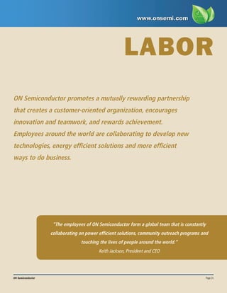 Page 21
ON Semiconductor
LABOR
“The employees of ON Semiconductor form a global team that is constantly
collaborating on power efficient solutions, community outreach programs and
touching the lives of people around the world.”
Keith Jackson, President and CEO
ON Semiconductor promotes a mutually rewarding partnership
that creates a customer-oriented organization, encourages
innovation and teamwork, and rewards achievement.
Employees around the world are collaborating to develop new
technologies, energy efficient solutions and more efficient
ways to do business.
 