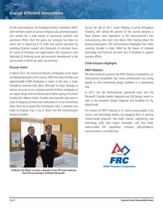 Page 26 Corporate Social Responsibility Report
At ON Semiconductor, the Employee Activity Committee (EAC),
with members based at various company sites, promote projects
and services for a wide variety of community outreach and
assistance efforts. Over the years, our company has taken an
active role in advancing K-12 math and science education by
providing financial support and thousands of volunteer hours
for scores of initiatives and organizations. Our company is also
dedicated to fostering social and economic development in the
communities in which we work, live and play.
Disaster Relief
In March 2011, the Great East Honshu Earthquake struck Japan
and devastated parts of the country.With five major facilities and
approximately 6,000 employees in Japan at the time, a major
emergency response took place. Although no major damage or
injuries occurred at our company-owned facilities, employees at
our Japan design and manufacturing facilities sprang into action
to help their fellow citizens. Families and evacuees who were in
need of lodging and food were welcomed in to our dormitories
when they had to leave their hometowns. Also, a donation was
made to Kitakata City, a city in which one ON Semiconductor
factory is located.
During the fall of 2011, major flooding occurred throughout
Thailand, with almost 85 percent of the country declared a
flood disaster zone. Operations at ON Semiconductor’s two
manufacturing sites were shut down. After hearing about the
growing devastation, ON Semiconductor employees from other
countries decided to help. Relief by the means of donated
technology and financial aid were sent to Thailand to support
recovery efforts.
STEM Initiative Highlights
FIRST Robotics
ON Semiconductor sponsors the FIRST Robotics Competition, an
international competition that teams professionals and young
people to solve engineering design problems in a competitive
way.
In 2011, the ON Semiconductor sponsored team won the
Microsoft Cascade Seattle Regional and GM Design award as
well as the Autodesk Oregon Regional and Qualified for the
World Finals.
The mission of FIRST Robotics is to inspire young people to be
science and technology leaders, by engaging them in exciting
mentor-based programs that build science, engineering and
technology skills, that inspire innovation, and that foster
well-rounded life capabilities including self-confidence,
communication, and leadership.
Kitakata City Mayor receives a donation from ON Semiconductor
Aizu factory manager Toshiyuki Kobayashi.
 