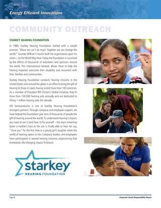 Page 28 Corporate Social Responsibility Report
COMMUNITY OUTREACH
STARKEY HEARING FOUNDATION	
In 1984, Starkey Hearing Foundation started with a simple
premise: “Alone we can’t do much. Together we can change the
world.” Founder William F.Austin built the organization upon his
vision – So theWorld May Hear.Today the foundation is sustained
by the efforts of thousands of volunteers and sponsors around
the world. This international network allows them to help the
hearing impaired overcome their disability and reconnect with
their families and communities.
Starkey Hearing Foundation conducts hearing missions in the
United States and around the globe in an effort to bring the gift of
hearing to those in need, having visited more than 100 countries.
As a member of President Bill Clinton’s Global Initiative, they fit
more than 100,000 hearing aids annually and are dedicated to
fitting 1 million hearing aids this decade.
ON Semiconductor is one of Starkey Hearing Foundation’s
strongest partners. Through company and employee support, we
have helped the Foundation give tens of thousands of people the
gift of hearing around the world.To understand hearing’s impact,
you have to see it (and hear it) for yourself – the tears streaming
down a mother’s face as her son is finally able to hear her say,
“I love you” for the first time or a young girl’s laughter when the
world of hearing opens to her. Company leaders and employees
have participated in several hearing missions, experiencing that
immediate, life-changing impact firsthand.
 