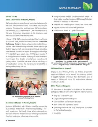 Page 29
ON Semiconductor
UNITED STATES
Junior Achievement in Phoenix, Arizona
ON Semiconductor provides financial support and volunteers for
the Junior Achievement’s BizTown, Finance Park and classroom
programs. Throughout the past two years, ON Semiconductor
has donated $20,000 and more than 1,400 volunteer hours to
the Junior Achievement organization. In this timeframe, more
than 16,500 students have been impacted.
In January 2012, ON Semiconductor, along with partners Arizona
Tech Council, Avnet, IBM and Microsemi, launched the Arizona
Technology Center in Junior Achievement’s simulated town,
BizTown.TheArizonaTechnologyCenterwascreatedtoencourage
students to pursue math and science careers through technology
based activities. Students can explore technology by comparing a
1977 Atari 2600 game system and a 2011 Wii game console. A
technology innovations timeline shows significant achievements
from the past three decades for cell phones, computers and
gaming systems. In addition, the center offers technical support
services to others business that may encounter a locked PC or
printer problem during start up.
Academia del Pueblo in Phoenix, Arizona
Academia del Pueblo is a K-8 Charter school for economically
disadvantaged children that is funded and operated by a non-
profit organization, the Friendly House, which relies mostly on
charitable donations. ON Semiconductor is heavily involved with
the school, making the following activities possible:
•	During the winter holidays, ON Semiconductor “adopts” all
classes at the school and buys over 400 holiday gifts that are
delivered to the school for the children
•	Bake Sales that have bought the school a new kitchen oven
•	Supplies and labor that built a new gymnasium
•	Participation in dinners as a general fundraisers
Childhood Cancer Research
Employees at our Phoenix, Arizona and Portland, Oregon sites
supported childhood cancer research by gathering sponsors
to support employees who would shave their head in show of
support for children with cancer. ON Semiconductor volunteers
raised over $30,000.
Other Volunteer Programs
ON Semiconductor employees in the Americas also volunteer,
participate and donate to the following events and organizations:
•	Bring Your Child To Work Day
•	Citigroup Young Enterprise Program
•	Local Food Bank food drives and donations  
•	Idaho Science and Engineering Festival
•	Sponsoring of Annual “Tee It Up” Charity Golf Tournament
for The Turnbow Foundation
•	United Way
ON Semiconductor employees at the launch of
Arizona Technology Center
Teruo Tabata, Vice President, SCI LLC and President of
ON Semiconductor’s SANYO Semiconductor Division, pays a special
visit to a 6th grade class at Academia del Pueblo in May 2011
 