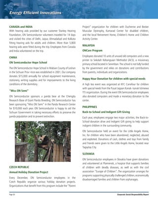 Page 30 Corporate Social Responsibility Report
CANADA and INDIA
With hearing aids provided by our customer Starkey Hearing
Foundation, ON Semiconductor volunteers traveled for 14 days
and visited the cities of Delhi, Jaipur, Ahmadabad and Kolkata
fitting hearing aids for adults and children. More than 5,800
hearing aids were fitted during the trip. Employees from Canada
and India volunteered on the trip.
CHINA
ON Semiconductor Hope School
The ON Semiconductor Hope School in Mabian County of Leshan
in the Sichuan Prov¬ince was established in 2001. Our company
donates $15,000 annually for school equipment maintenance,
stationery, writing supplies and for improvements to the living
conditions of the dormitory.
“Miss ON Semi”
ON Semiconductor sponsors a panda bear at the Chengdu
Research Base of Giant Panda Breeding. ON Semiconductor has
been sponsoring “Miss ON Semi” in the Panda Research Center
for $10,000 each year. ON Semiconductor is happy to aid the
Sichuan Government in taking necessary efforts to preserve the
panda population and to prevent extinction.
CZECH REPUBLIC
Annual Holiday Donation Project
Every December, ON Semiconductor employees in the
Czech Republic organize various holiday donation projects.
Organizations that benefit from this program include the “Parent
Project” organization for children with Duchenne and Becker
Muscular Dystrophy, Kamarad Center for disabled children,
and the local Retirement Home, Children’s Home and Children
Activity Center.
MALAYSIA
ONCare Program
Employees donated 10 units of unused old computers and a new
printer to Sekolah Kebangsaan Methodist (ACS), a missionary
primary school located in Seremban.The school is not fully funded
by the government and relies on donations and contributions
from parents, individuals and organizations.
Happy Hour Donation for children with special needs
A high tea event was organized at KFC Carrefour for children
with special needs from the Pusat Jagaan Kanak- kanak Istimewa
TTJ organization. During the event ON Semiconductor employees
also donated computers and made a monetary donation to the
center.
PHILIPPINES
Back-to-School and Indigent Gift Giving
Each year, employees engage two major activities; the Back-to-
School donation drive and Indigent Gift giving to help support
indigent children in the surrounding community.
ON Semiconductor held an event for the Little Angels Home,
Inc. for children who have been abandoned, neglected, abused
and exploited. Donations of cash, clothes and toys from family
and friends were given to the Little Angels Home, located near
Tagaytay City.
SLOVAKIA
ON Semiconductor employees in Slovakia have given donations
and volunteered at Plamienok, a hospice that supports families
of children with deadly diseases, as well as with the civil
association “Europe of Children”. The organization arranges for
programs supporting physically challenged children,economically
disadvantaged families and children from orphanages.
 