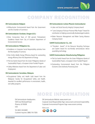 Page 31
ON Semiconductor
ON Semiconductor Belgium
•	Milieucharter Environmental Award from the Government
and the Chamber of Commerce
ON Semiconductor Gresham, Oregon (U.S.)
•	Nine Consecutive Years of 100 percent Pretreatment
Excellence Award from City of Gresham Department of
Environmental Services
ON Semiconductor Philippines Inc.
•	Excellence in Corporate Social Responsibility activities from
the Municipality of Carmona
•	Don Emilio Abello Energy Efficiency Award for outstanding
energy efficiency from the Department of Energy
•	The Eco-Switch Award from the Green Philippines Islands of
Sustainability Project, a European Union Funded Program
•	Safety Milestone Award from the Department of Labor and
Employment
ON Semiconductor Seremban, Malaysia
•	Occupational Safety and Health Gold Award from the
Malaysian Society for Occupational Safety and Health.
Awarded for excellent performance in environment, health,
and safety programs
ON Semiconductor Leshan-Phoenix Semiconductor
•	Labor and Social Security Integrity Company Award
•	“Love Company of Sichuan Province Pillar Project”Award for
contribution to helping economically disadvantaged students
•	Water Resource Management and Water Saving Advance
Company Award
SANYO Semiconductor Co., Ltd.
•	“President   Award” of the Resource Recycling Technique
and System Award for eco-friendly semiconductor device
assembling technology
SANYO Semiconductor Manufacturing Philippines
•	The Eco-Switch Award from the Green Philippines Islands of
Sustainability Project, a European Union Funded Program
•	Outstanding Environmental Award from the Philippine
Economic Zone Authority Processing Zone
COMPANY RECOGNITION
MORE INFORMATION
ON Semiconductor Headquarters
5005 East McDowell Road
Phoenix,AZ 85008
USA
Tel: (602) 244-6600
Customer Inquiries: (888) 743-7826
ON Semiconductor Website: www.onsemi.com
Corporate Social Responsibility Page: www.onsemi.com/social-responsibility
Corporate Environmental Programs Page: www.onsemi.com/evp
Visit us on:
 
