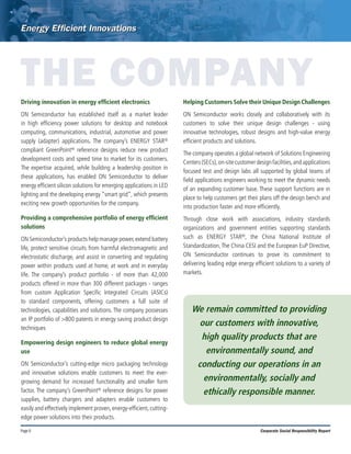 Page 6 Corporate Social Responsibility Report
THE COMPANY
Driving innovation in energy efficient electronics
ON Semiconductor has established itself as a market leader
in high efficiency power solutions for desktop and notebook
computing, communications, industrial, automotive and power
supply (adapter) applications. The company’s ENERGY STAR®
compliant GreenPoint® reference designs reduce new product
development costs and speed time to market for its customers.
The expertise acquired, while building a leadership position in
these applications, has enabled ON Semiconductor to deliver
energy efficient silicon solutions for emerging applications in LED
lighting and the developing energy “smart grid”, which presents
exciting new growth opportunities for the company.
Providing a comprehensive portfolio of energy efficient
solutions
ON Semiconductor’s products help manage power,extend battery
life, protect sensitive circuits from harmful electromagnetic and
electrostatic discharge, and assist in converting and regulating
power within products used at home, at work and in everyday
life. The company’s product portfolio - of more than 42,000
products offered in more than 300 different packages - ranges
from custom Application Specific Integrated Circuits (ASICs)
to standard components, offering customers a full suite of
technologies, capabilities and solutions. The company possesses
an IP portfolio of >800 patents in energy saving product design
techniques
Empowering design engineers to reduce global energy
use
ON Semiconductor’s cutting-edge micro packaging technology
and innovative solutions enable customers to meet the ever-
growing demand for increased functionality and smaller form
factor. The company’s GreenPoint® reference designs for power
supplies, battery chargers and adapters enable customers to
easily and effectively implement proven, energy-efficient, cutting-
edge power solutions into their products.
Helping Customers Solve their Unique Design Challenges
ON Semiconductor works closely and collaboratively with its
customers to solve their unique design challenges - using
innovative technologies, robust designs and high-value energy
efficient products and solutions.
The company operates a global network of Solutions Engineering
Centers(SECs),on-sitecustomerdesignfacilities,andapplications
focused test and design labs all supported by global teams of
field applications engineers working to meet the dynamic needs
of an expanding customer base. These support functions are in
place to help customers get their plans off the design bench and
into production faster and more efficiently.
Through close work with associations, industry standards
organizations and government entities supporting standards
such as ENERGY STAR®, the China National Institute of
Standardization,The China CESI and the European EuP Directive,
ON Semiconductor continues to prove its commitment to
delivering leading edge energy efficient solutions to a variety of
markets.
We remain committed to providing
our customers with innovative,
high quality products that are
environmentally sound, and
conducting our operations in an
environmentally, socially and
ethically responsible manner.
 