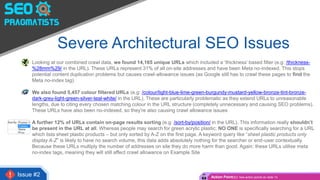 Severe Architectural SEO Issues
• Looking at our combined crawl data, we found 14,165 unique URLs which included a ‘thickness’ based filter (e.g: /thickness-
%28mm%29/ in the URL). These URLs represent 31% of all on-site addresses and have been Meta no-indexed. This stops
potential content duplication problems but causes crawl-allowance issues (as Google still has to crawl these pages to find the
Meta no-index tag)
• We also found 5,457 colour filtered URLs (e.g: /colour/light-blue-lime-green-burgundy-mustard-yellow-bronze-tint-bronze-
dark-grey-light-green-silver-teal-white/ in the URL). These are particularly problematic as they extend URLs to unreasonable
lengths, due to citing every chosen matching colour in the URL structure (completely unnecessary and causing SEO problems).
These URLs have also been no-indexed, so they’re also causing crawl allowance issues
• A further 12% of URLs contain on-page results sorting (e.g: /sort-by/position/ in the URL). This information really shouldn’t
be present in the URL at all. Whereas people may search for green acrylic plastic; NO ONE is specifically searching for a URL
which lists sheet plastic products – but only sorted by A-Z on the first page. A keyword query like “sheet plastic products only
display A-Z” is likely to have no search volume, this data adds absolutely nothing for the searcher or end-user contextually.
Because these URLs multiply the number of addresses on site they do more harm than good. Again: these URLs utilise meta
no-index tags, meaning they will still affect crawl allowance on Example Site
Issue #2 Action Point(s): See action points on slide 13
 