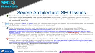 Severe Architectural SEO Issues• One problem caused by the URL segments referenced on the previous slide is that they are all Meta no-indexed rather than blocked via robots.txt
which means they are using up a lot of crawl allowance unnecessarily. Another issue is that there may be some examples of niche filter
combinations (e.g: blue acrylic of a particular thickness) which may be particularly popular. Because of the usage of Meta no-index, we can’t rank
for those long-tail queries now
• All URLs containing “/sort-by/” or “/show/” should have canonicals added, pointing to their unfiltered, product-based parent pages. They should then
also be blocked in robots.txt so that they do not impact crawl allowance at all
• Colour filtering technology desperately needs to be streamlined so that only one colour can be chosen to view at once. A URL like
examplesite.co.uk/products/acrylic-disc-circles/acrylic-discs/colour/bronze would be ok, but the current structure is producing URLs like:
examplesite.co.uk/products/acrylic-disc-circles/acrylic-discs/colour/anti-reflective-ivory-bronze-tint-grey-tint-black-brown-clear-grey-light-green-
lightblue-purple-red - this is insanity. Please PLEASE try to refine and streamline this functionality as a matter of urgency. Once this is sorted out
the Meta no-index tags can be lifted, this will give Example Site a greater long-tail SEO presence. Until the issue is fixed, add a robots.txt block for
these URLs in addition to the meta no-index tags (which do not help with crawl allowance issues)
• With thickness-data containing URLs, we have similar problems. Luckily these URLs aren’t becoming incredibly long, but they are sometimes
combining with the colour-filtered URLs to combine ridiculous addresses like: https://www.examplesite.co.uk/products/colour/bronze-clear-cream-
grey-white/thickness-%28mm%29/3-5-30/show/all?SID=lm60dkklm6pkgrapfpe4o2j0k2 – this cannot be allowed to continue. The following rules will
stop Google from crawling URLs where various parameters and filters combine:
• Disallow: /*/colour/*/thickness*
• Disallow: /*/show/
• Disallow: /*/sort-by/
Potentially remove the Meta no-index blocks from thickness filtered URLsIssue #2 Action Point(s): See action points on following slide
 