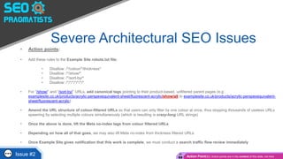 Severe Architectural SEO Issues
• Action points:
• Add these rules to the Example Site robots.txt file:
• Disallow: /*/colour/*/thickness*
• Disallow: /*/show/*
• Disallow: /*/sort-by/*
• Disallow: /*/*/*/*/*/*/*
• For “/show/” and “/sort-by/” URLs, add canonical tags pointing to their product-based, unfiltered parent pages (e.g:
examplesite.co.uk/products/acrylic-perspexequivalent-sheet/fluorescent-acrylic/show/all to examplesite.co.uk/products/acrylic-perspexequivalent-
sheet/fluorescent-acrylic)
• Amend the URL structure of colour-filtered URLs so that users can only filter by one colour at once, thus stopping thousands of useless URLs
spawning by selecting multiple colours simultaneously (which is resulting is crazy-long URL strings)
• Once the above is done, lift the Meta no-index tags from colour filtered URLs
• Depending on how all of that goes, we may also lift Meta no-index from thickness filtered URLs
• Once Example Site gives notification that this work is complete, we must conduct a search traffic flow review immediately
Issue #2 Action Point(s): Action points are in the content of this slide, not here
 