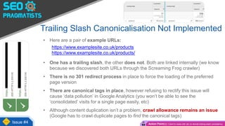 Trailing Slash Canonicalisation Not Implemented
• Here are a pair of example URLs:
https://www.examplesite.co.uk/products
https://www.examplesite.co.uk/products/
• One has a trailing slash, the other does not. Both are linked internally (we know
because we discovered both URLs through the Screaming Frog crawler)
• There is no 301 redirect process in place to force the loading of the preferred
page version
• There are canonical tags in place, however refusing to rectify this issue will
cause ‘data pollution’ in Google Analytics (you won’t be able to see the
‘consolidated’ visits for a single page easily, etc)
• Although content duplication isn’t a problem, crawl allowance remains an issue
(Google has to crawl duplicate pages to find the canonical tags)
Issue #4 Action Point(s): Client to liaise with dev to decide trailing slash consistency
 