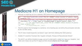 • Although no single tag can turn a website’s SEO performance around by itself, the H1 is important for SEO:
• The H1s used on the homepage is a sentence, not a heading (you can tell by the punctuation and also
by the non-title casing
• The H1 does include keywords, but doesn’t ‘open’ with them (diluting their SEO potency)
• A better H1 would be “Example Site: Supplier of Acrylic, Perspex & Polycarbonate Sheets”
• The old H1 can still be included on-page, just put it underneath in styled <p> tags as a ‘strapline’. Just
make sure it does not use the H1 tag(s) as there should only be one H1 per page!
Mediocre H1 on Homepage
Issue #8 Action Point(s): SEOP. to suggest new homepage H1
 