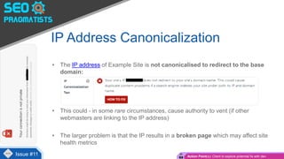 • The IP address of Example Site is not canonicalised to redirect to the base
domain:
• This could - in some rare circumstances, cause authority to vent (if other
webmasters are linking to the IP address)
• The larger problem is that the IP results in a broken page which may affect site
health metrics
IP Address Canonicalization
Issue #4Issue #11 Action Point(s): Client to explore potential fix with dev
 