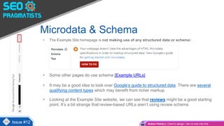 • The Example Site homepage is not making use of any structured data or schema:
• Some other pages do use schema {Example URLs}
• It may be a good idea to look over Google’s guide to structured data. There are several
qualifying content types which may benefit from richer markup
• Looking at the Example Site website, we can see that reviews might be a good starting
point. It’s a bit strange that review-based URLs aren’t using review schema
Microdata & Schema
Issue #4Issue #12 Action Point(s): Client’s design / dev to look into this
 