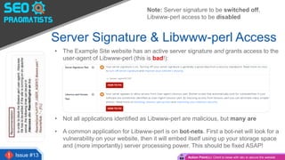 Issue #13
Server Signature & Libwww-perl Access
• The Example Site website has an active server signature and grants access to the
user-agent of Libwww-perl (this is bad!):
• Not all applications identified as Libwww-perl are malicious, but many are
• A common application for Libwww-perl is on bot-nets. First a bot-net will look for a
vulnerability on your website, then it will embed itself using up your storage space
and (more importantly) server processing power. This should be fixed ASAP!
Action Point(s): Client to liaise with dev to secure the website
Note: Server signature to be switched off,
Libwww-perl access to be disabled
 