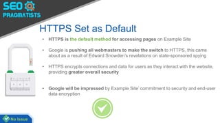 HTTPS Set as Default
• HTTPS is the default method for accessing pages on Example Site
• Google is pushing all webmasters to make the switch to HTTPS, this came
about as a result of Edward Snowden’s revelations on state-sponsored spying
• HTTPS encrypts connections and data for users as they interact with the website,
providing greater overall security
• Google will be impressed by Example Site’ commitment to security and end-user
data encryption
No Issue
 