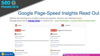 Google Page-Speed Insights Read Out
Neither the desktop nor mobile scores are positive. Score’s are relatively poor.
Google gives some handy hints on what to fix – your developer(s) may be able to tackle these
Issue #14 Action Point(s): Design / Dev to look into this
 