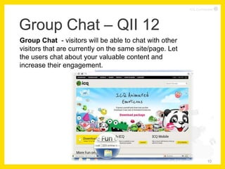 ICQ Confidential




Group Chat – QII 12
Group Chat - visitors will be able to chat with other
visitors that are currently on the same site/page. Let
the users chat about your valuable content and
increase their engagement.




                                                                     10
 