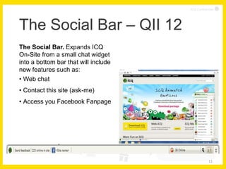 ICQ Confidential




The Social Bar – QII 12
The Social Bar. Expands ICQ
On-Site from a small chat widget
into a bottom bar that will include
new features such as:
• Web chat
• Contact this site (ask-me)
• Access you Facebook Fanpage




                                                  11
 