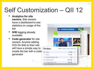 ICQ Confidential




Self Customization – QII 12
 •   Analytics for site
     owners. Site owners
     have a dashboard to see
     statistics on usage of the
     bar
 •   IVW tagging already
     available
 •   Code generator for site
     owners. Anyone adding
     ICQ On-Site to their site
     will have a simple way to
     create the bar with a code
     generator



                                              12
 
