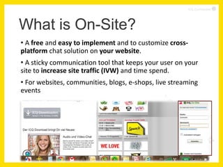 ICQ Confidential




What is On-Site?
• A free and easy to implement and to customize cross-
platform chat solution on your website.
• A sticky communication tool that keeps your user on your
site to increase site traffic (IVW) and time spend.
• For websites, communities, blogs, e-shops, live streaming
events




                                                                    2
 