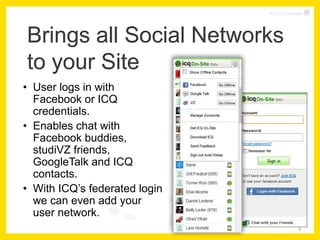 ICQ Confidential




Brings all Social Networks
to your Site
• User logs in with
  Facebook or ICQ
  credentials.
• Enables chat with
  Facebook buddies,
  studiVZ friends,
  GoogleTalk and ICQ
  contacts.
• With ICQ’s federated login
  we can even add your
  user network.
                                            3
 